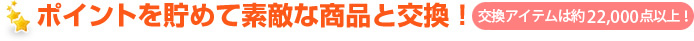ポイントを貯めて素敵な商品と交換！ 交換アイテムは約22,000種類以上！