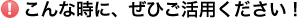 こんな時に、ぜひご活用ください！